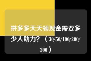 拼多多天天领现金需要多少人助力？（30/50/100/200/300）  拼多多助力 拼多多助力平台 拼多多刷助力平台 拼多多助力平台在线刷 第1张