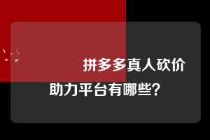 🌹拼多多真人砍价助力平台有哪些？